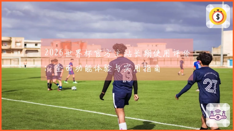 2026世界杯官方主站长期使用评价：全面功能体验与实用指南