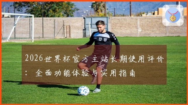 2026世界杯官方主站长期使用评价：全面功能体验与实用指南